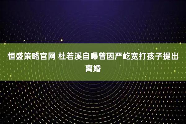 恒盛策略官网 杜若溪自曝曾因严屹宽打孩子提出离婚