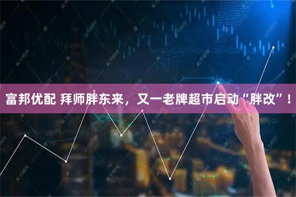 富邦优配 拜师胖东来，又一老牌超市启动“胖改”！