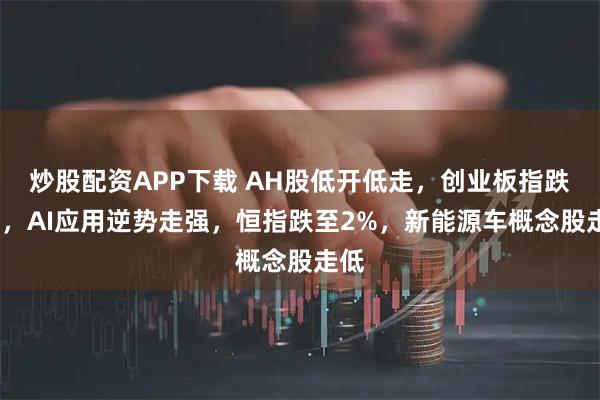 炒股配资APP下载 AH股低开低走，创业板指跌1%，AI应用逆势走强，恒指跌至2%，新能源车概念股走低
