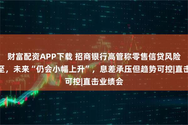 财富配资APP下载 招商银行高管称零售信贷风险拐点未至，未来“仍会小幅上升”，息差承压但趋势可控|直击业绩会