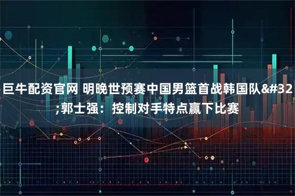 巨牛配资官网 明晚世预赛中国男篮首战韩国队 郭士强：控制对手特点赢下比赛