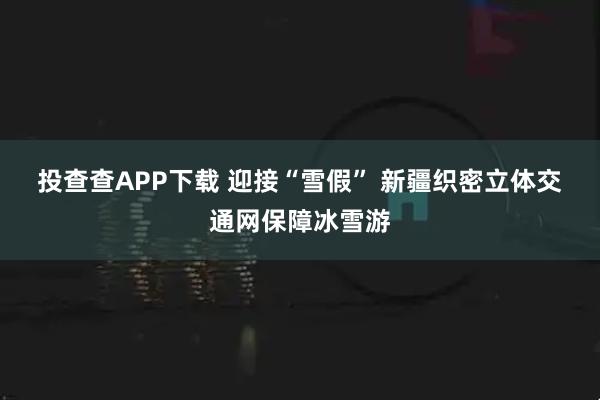 投查查APP下载 迎接“雪假” 新疆织密立体交通网保障冰雪游