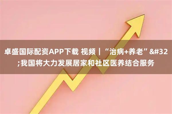 卓盛国际配资APP下载 视频｜“治病+养老” 我国将大力发展居家和社区医养结合服务