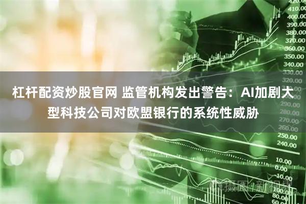 杠杆配资炒股官网 监管机构发出警告：AI加剧大型科技公司对欧盟银行的系统性威胁