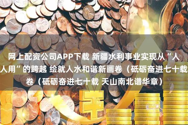 网上配资公司APP下载 新疆水利事业实现从“人逐水走”到“水为人用”的跨越 绘就人水和谐新画卷（砥砺奋进七十载 天山南北谱华章）