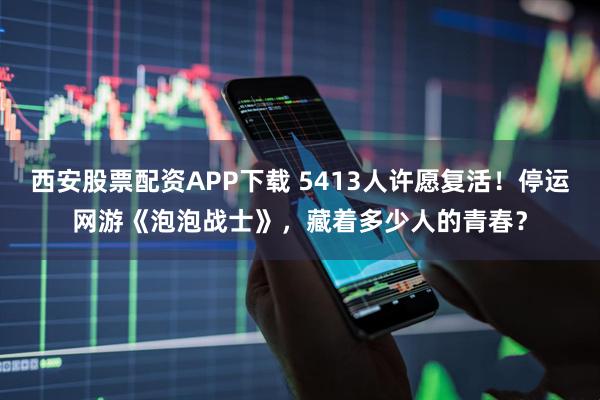 西安股票配资APP下载 5413人许愿复活！停运网游《泡泡战士》，藏着多少人的青春？