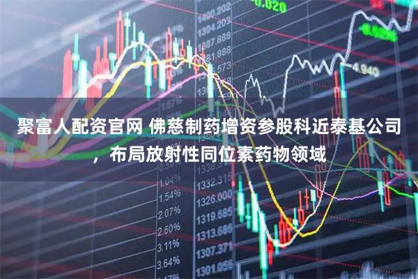 聚富人配资官网 佛慈制药增资参股科近泰基公司，布局放射性同位素药物领域