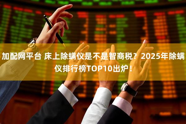 加配网平台 床上除螨仪是不是智商税？2025年除螨仪排行榜TOP10出炉！