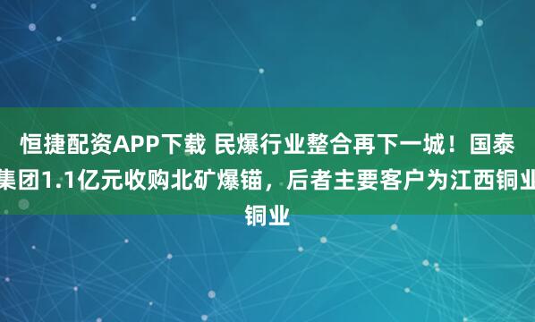 恒捷配资APP下载 民爆行业整合再下一城！国泰集团1.1亿元收购北矿爆锚，后者主要客户为江西铜业