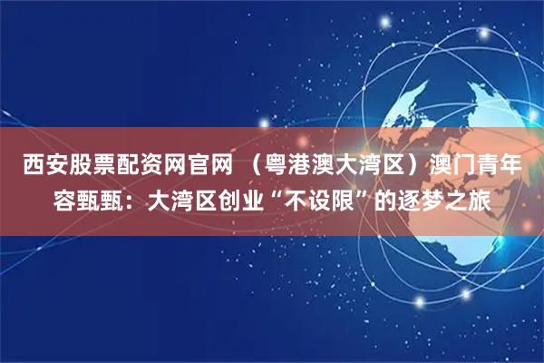 西安股票配资网官网 （粤港澳大湾区）澳门青年容甄甄：大湾区创业“不设限”的逐梦之旅
