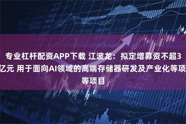 专业杠杆配资APP下载 江波龙：拟定增募资不超37亿元 用于面向AI领域的高端存储器研发及产业化等项目