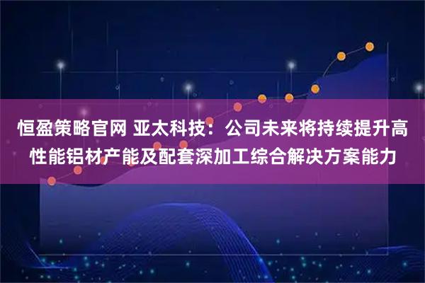 恒盈策略官网 亚太科技：公司未来将持续提升高性能铝材产能及配套深加工综合解决方案能力