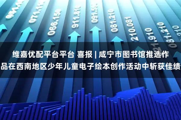 维嘉优配平台平台 喜报 | 咸宁市图书馆推选作品在西南地区少年儿童电子绘本创作活动中斩获佳绩
