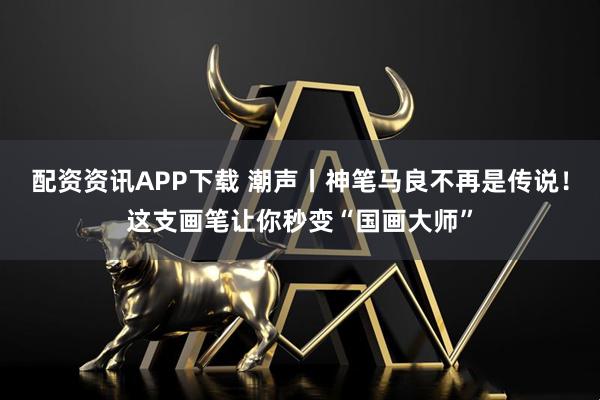 配资资讯APP下载 潮声丨神笔马良不再是传说！这支画笔让你秒变“国画大师”