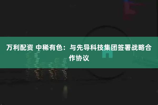 万利配资 中稀有色：与先导科技集团签署战略合作协议