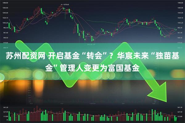 苏州配资网 开启基金“转会”？华宸未来“独苗基金”管理人变更为富国基金
