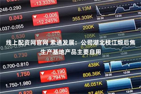 线上配资网官网 索通发展：公司湖北枝江煅后焦生产基地产品主要自用