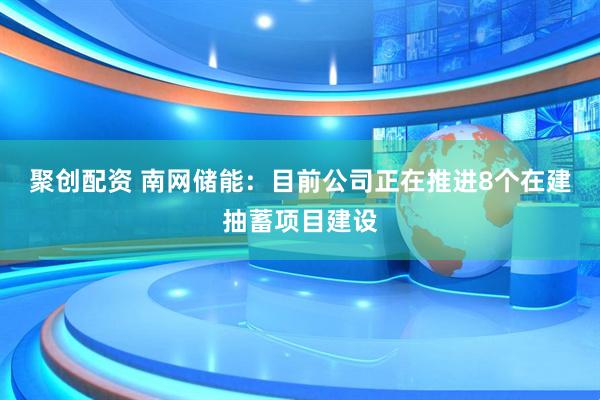 聚创配资 南网储能：目前公司正在推进8个在建抽蓄项目建设