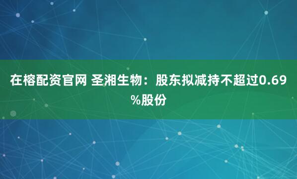 在榕配资官网 圣湘生物：股东拟减持不超过0.69%股份