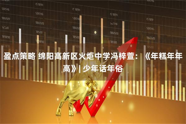 盈点策略 绵阳高新区火炬中学冯梓萱：《年糕年年高》| 少年话年俗