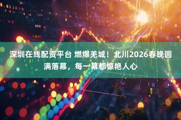 深圳在线配资平台 燃爆羌城！北川2026春晚圆满落幕，每一幕都惊艳人心